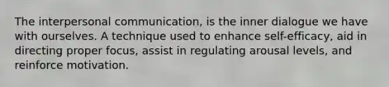 The interpersonal communication, is the inner dialogue we have with ourselves. A technique used to enhance self-efficacy, aid in directing proper focus, assist in regulating arousal levels, and reinforce motivation.