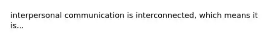 interpersonal communication is interconnected, which means it is...