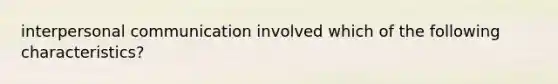 interpersonal communication involved which of the following characteristics?