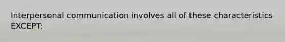 Interpersonal communication involves all of these characteristics EXCEPT: