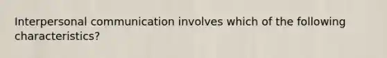 Interpersonal communication involves which of the following characteristics?