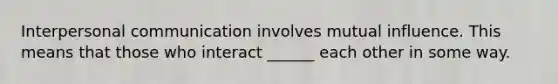 Interpersonal communication involves mutual influence. This means that those who interact ______ each other in some way.