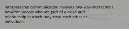 Interpersonal communication involves two-way interactions between people who are part of a close and ____________________ relationship in which they treat each other as ___________ individuals.