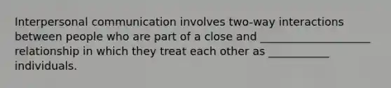 Interpersonal communication involves two-way interactions between people who are part of a close and ____________________ relationship in which they treat each other as ___________ individuals.