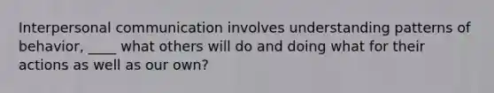 Interpersonal communication involves understanding patterns of behavior, ____ what others will do and doing what for their actions as well as our own?