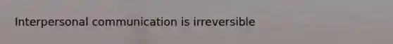 Interpersonal communication is irreversible