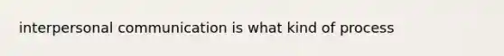 interpersonal communication is what kind of process