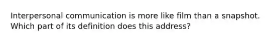 Interpersonal communication is more like film than a snapshot. Which part of its definition does this address?