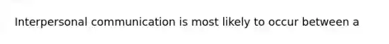 Interpersonal communication is most likely to occur between a