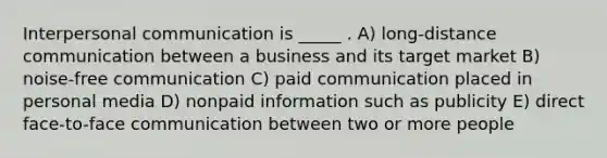 Interpersonal communication is _____ . A) long-distance communication between a business and its target market B) noise-free communication C) paid communication placed in personal media D) nonpaid information such as publicity E) direct face-to-face communication between two or more people