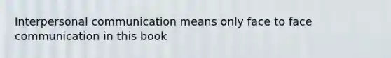 Interpersonal communication means only face to face communication in this book