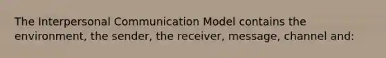 The Interpersonal Communication Model contains the environment, the sender, the receiver, message, channel and: