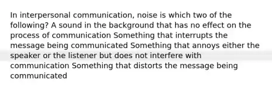 In interpersonal communication, noise is which two of the following? A sound in the background that has no effect on the process of communication Something that interrupts the message being communicated Something that annoys either the speaker or the listener but does not interfere with communication Something that distorts the message being communicated