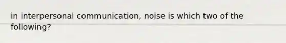 in <a href='https://www.questionai.com/knowledge/kYcZI9dsWF-interpersonal-communication' class='anchor-knowledge'>interpersonal communication</a>, noise is which two of the following?