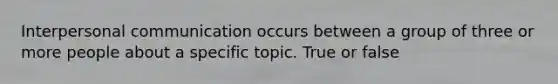 Interpersonal communication occurs between a group of three or more people about a specific topic. True or false