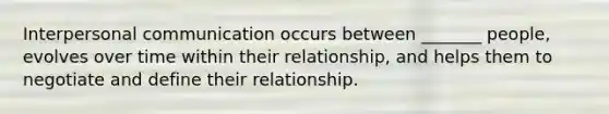 Interpersonal communication occurs between _______ people, evolves over time within their relationship, and helps them to negotiate and define their relationship.