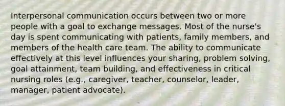 Interpersonal communication occurs between two or more people with a goal to exchange messages. Most of the nurse's day is spent communicating with patients, family members, and members of the health care team. The ability to communicate effectively at this level influences your sharing, problem solving, goal attainment, team building, and effectiveness in critical nursing roles (e.g., caregiver, teacher, counselor, leader, manager, patient advocate).