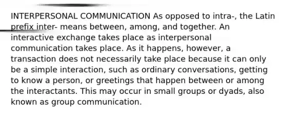 INTERPERSONAL COMMUNICATION As opposed to intra-, the Latin prefix inter- means between, among, and together. An interactive exchange takes place as interpersonal communication takes place. As it happens, however, a transaction does not necessarily take place because it can only be a simple interaction, such as ordinary conversations, getting to know a person, or greetings that happen between or among the interactants. This may occur in small groups or dyads, also known as group communication.