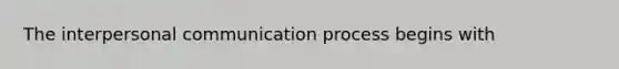 The <a href='https://www.questionai.com/knowledge/kYcZI9dsWF-interpersonal-communication' class='anchor-knowledge'>interpersonal communication</a> process begins with