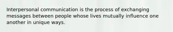 Interpersonal communication is the process of exchanging messages between people whose lives mutually influence one another in unique ways.