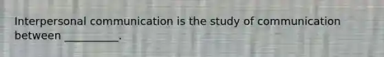 Interpersonal communication is the study of communication between __________.
