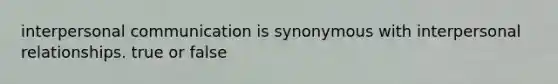 interpersonal communication is synonymous with interpersonal relationships. true or false
