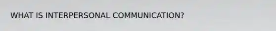 WHAT IS INTERPERSONAL COMMUNICATION?