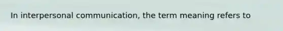 In interpersonal communication, the term meaning refers to