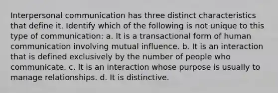 <a href='https://www.questionai.com/knowledge/kYcZI9dsWF-interpersonal-communication' class='anchor-knowledge'>interpersonal communication</a> has three distinct characteristics that define it. Identify which of the following is not unique to this type of communication: a. It is a transactional form of human communication involving mutual influence. b. It is an interaction that is defined exclusively by the number of people who communicate. c. It is an interaction whose purpose is usually to manage relationships. d. It is distinctive.