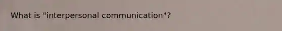 What is "interpersonal communication"?