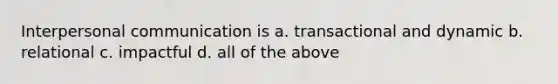 Interpersonal communication is a. transactional and dynamic b. relational c. impactful d. all of the above