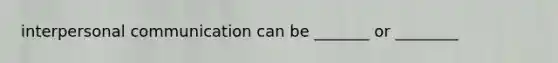 interpersonal communication can be _______ or ________