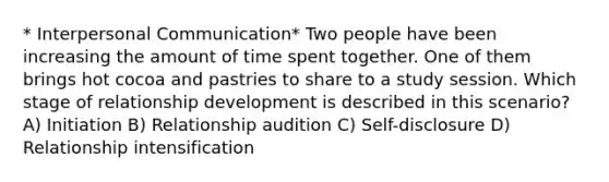 * Interpersonal Communication* Two people have been increasing the amount of time spent together. One of them brings hot cocoa and pastries to share to a study session. Which stage of relationship development is described in this scenario? A) Initiation B) Relationship audition C) Self-disclosure D) Relationship intensification