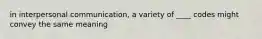 in interpersonal communication, a variety of ____ codes might convey the same meaning
