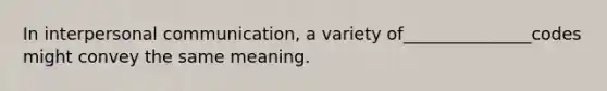 In interpersonal communication, a variety of_______________codes might convey the same meaning.