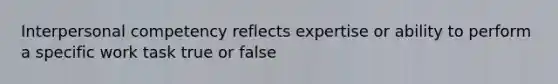 Interpersonal competency reflects expertise or ability to perform a specific work task true or false