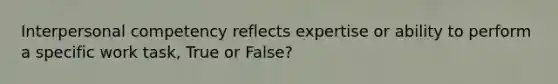 Interpersonal competency reflects expertise or ability to perform a specific work task, True or False?