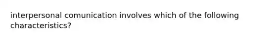 interpersonal comunication involves which of the following characteristics?