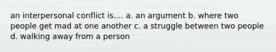 an interpersonal conflict is.... a. an argument b. where two people get mad at one another c. a struggle between two people d. walking away from a person