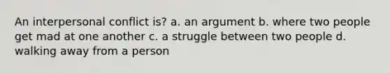 An interpersonal conflict is? a. an argument b. where two people get mad at one another c. a struggle between two people d. walking away from a person