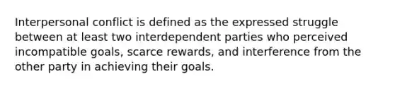 Interpersonal conflict is defined as the expressed struggle between at least two interdependent parties who perceived incompatible goals, scarce rewards, and interference from the other party in achieving their goals.