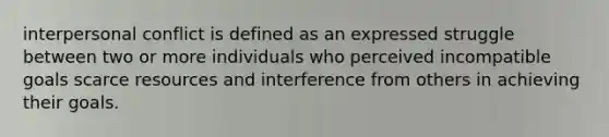 interpersonal conflict is defined as an expressed struggle between two or more individuals who perceived incompatible goals scarce resources and interference from others in achieving their goals.