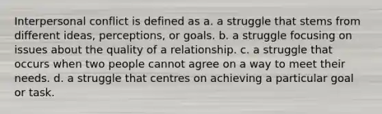 Interpersonal conflict is defined as a. a struggle that stems from different ideas, perceptions, or goals. b. a struggle focusing on issues about the quality of a relationship. c. a struggle that occurs when two people cannot agree on a way to meet their needs. d. a struggle that centres on achieving a particular goal or task.