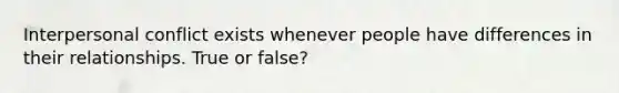 Interpersonal conflict exists whenever people have differences in their relationships. True or false?