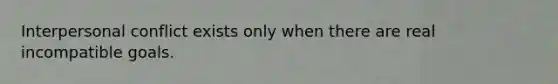 Interpersonal conflict exists only when there are real incompatible goals.