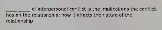 _____ _____ of interpersonal conflict is the implications the conflict has on the relationship; how it affects the nature of the relationship