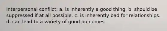 Interpersonal conflict: a. is inherently a good thing. b. should be suppressed if at all possible. c. is inherently bad for relationships. d. can lead to a variety of good outcomes.