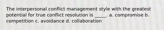 The interpersonal conflict management style with the greatest potential for true conflict resolution is _____. a. compromise b. competition c. avoidance d. collaboration