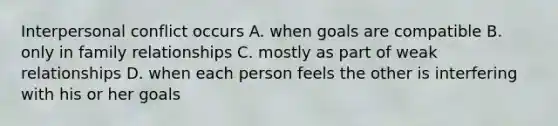 Interpersonal conflict occurs A. when goals are compatible B. only in family relationships C. mostly as part of weak relationships D. when each person feels the other is interfering with his or her goals