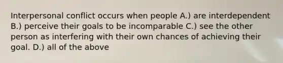 Interpersonal conflict occurs when people A.) are interdependent B.) perceive their goals to be incomparable C.) see the other person as interfering with their own chances of achieving their goal. D.) all of the above